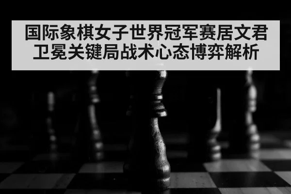 国际象棋女子世界冠军赛居文君卫冕关键局战术心态博弈解析