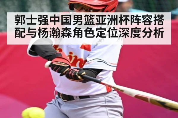 郭士强中国男篮亚洲杯阵容搭配与杨瀚森角色定位深度分析